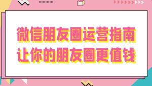 微信运营详解教学:微信朋友圈运营指南,让你的朋友圈更值钱-56课堂