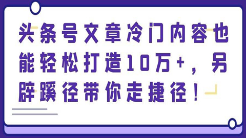 头条号文章冷门内容也能轻松打造10万+，另辟蹊径带你走捷径！-56课堂