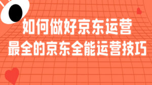 京东课程详解：如何做好京东运营？最全的京东全能运营技巧（1-8）-56课堂