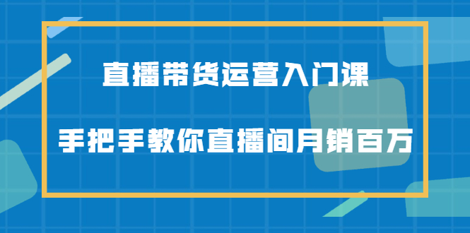 直播带货运营入门课，手把手教你直播间月销百万，起号打法+选品思维-56课堂