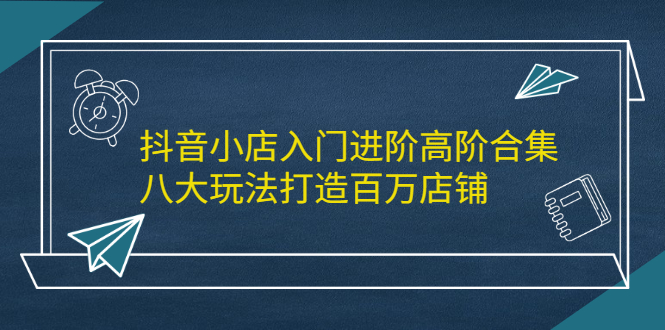 抖音小店入门进阶高阶合集，八大玩法打造百万店铺-56课堂