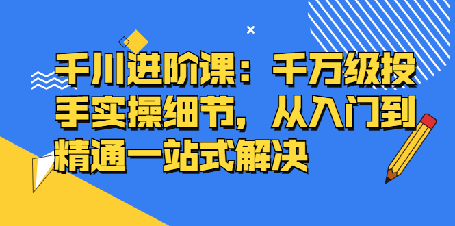 千川进阶课：千万级投手实操细节，从入门到精通一站式解决-56课堂