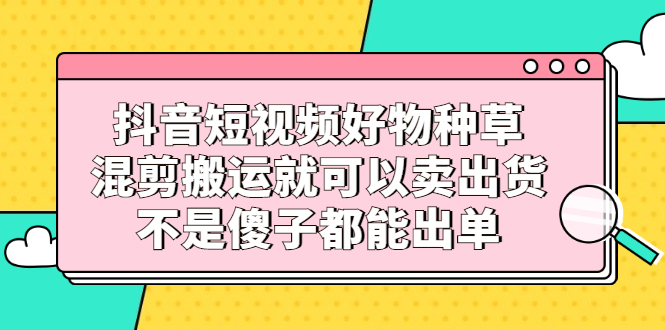 抖音短视频好物种草，混剪搬运就可以卖出货，不是傻子都能出单-56课堂