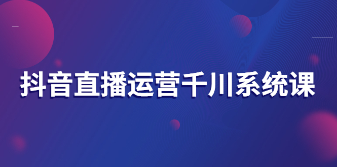 抖音直播运营千川系统课：直播运营规划、起号、主播培养、千川投放等-56课堂