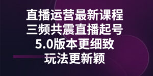 直播运营最新课程,三频共震直播起号5.0版本更细致,玩法更新颖 -56课堂