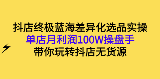 抖店终极蓝海差异化选品实操：单店月利润100W操盘手，带你玩转抖店无货源-56课堂