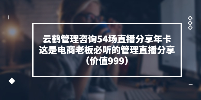 云鹤管理咨询54场直播分享年卡：这是电商老板必听的管理直播分享（价值999)-56课堂