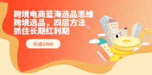 跨境电商蓝海选品思维：跨境选品，四层方法，抓住长期红利期（价值1980）-56课堂