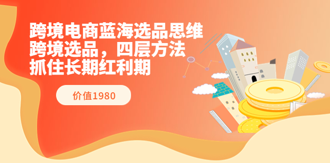 跨境电商蓝海选品思维：跨境选品，四层方法，抓住长期红利期（价值1980）-56课堂