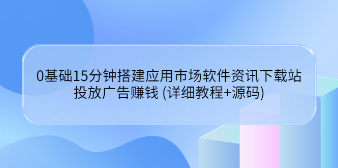 0基础15分钟搭建应用市场软件资讯下载站：投放广告赚钱 (详细教程+源码)-56课堂