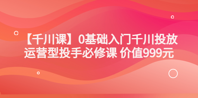 某收费【千川课】0基础入门千川投放，运营型投手必修课 价值999元-56课堂
