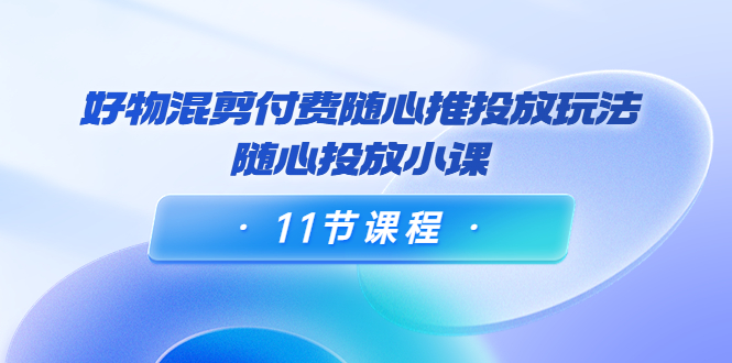 万三·好物混剪付费随心推投放玩法，随心投放小课（11节课程）-56课堂