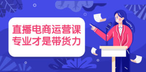 直播电商运营课,专业才是带货力 价值699-56课堂