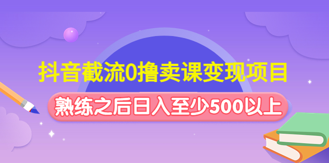 抖音截流0撸卖课变现项目：这个玩法熟练之后日入至少500以上-56课堂