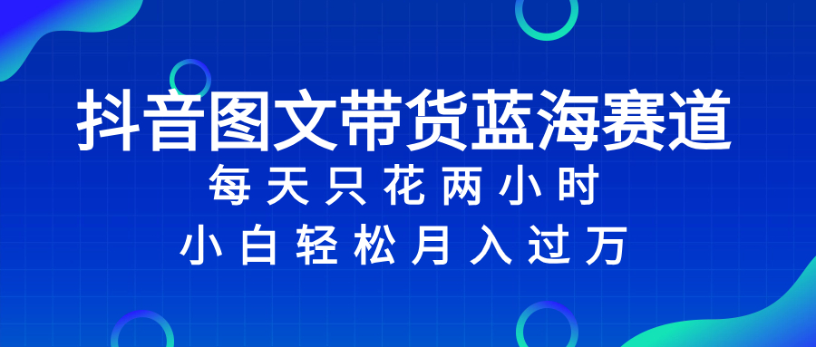 抖音图文带货蓝海赛道，每天只花 2 小时，小白轻松入 万-56课堂