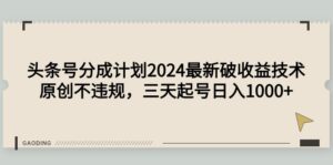 头条号分成计划2024最新破收益技术，原创不违规，三天起号日入1000+-56课堂