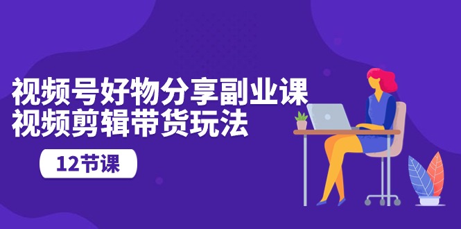 视频号好物分享副业课，视频剪辑带货玩法（12节课）-56课堂