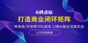 Ai终点站,打造商业闭环矩阵,帮电商/实体降70%成本,12款Ai联合深度实战-56课堂