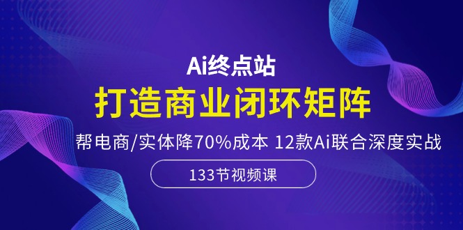 Ai终点站，打造商业闭环矩阵，帮电商/实体降70%成本，12款Ai联合深度实战-56课堂