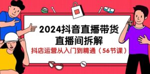 2024抖音直播带货-直播间拆解:抖店运营从入门到精通(56节课)-56课堂