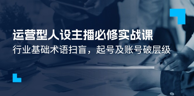 运营型·人设主播必修实战课：行业基础术语扫盲，起号及账号破层级-56课堂