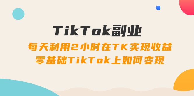 TikTok副业：每天利用2小时在TK实现收益，零基础TikTok上如何变现，34节程-56课堂