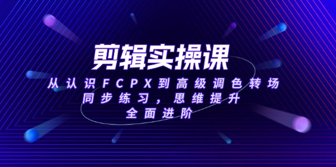 剪辑实操课，从认识FCPX到高级调色转场，同步练习，思维提升，全面进阶-56课堂