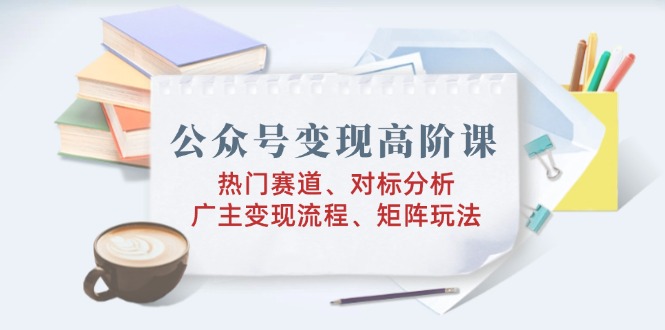 公众号变现高阶课：热门赛道、对标分析、广告主变现流程、矩阵玩法-56课堂
