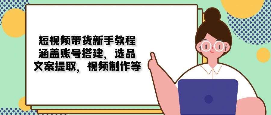 短视频带货新手教程：涵盖账号搭建，选品，文案提取，视频制作等-56课堂