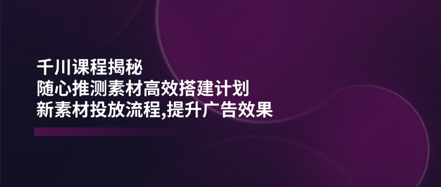 千川课程揭秘：随心推测素材高效搭建计划,新素材投放流程,提升广告效果-56课堂