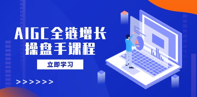 AIGC全链增长操盘手课程，从AI基础到私有化应用，轻松驾驭AI助力营销-56课堂